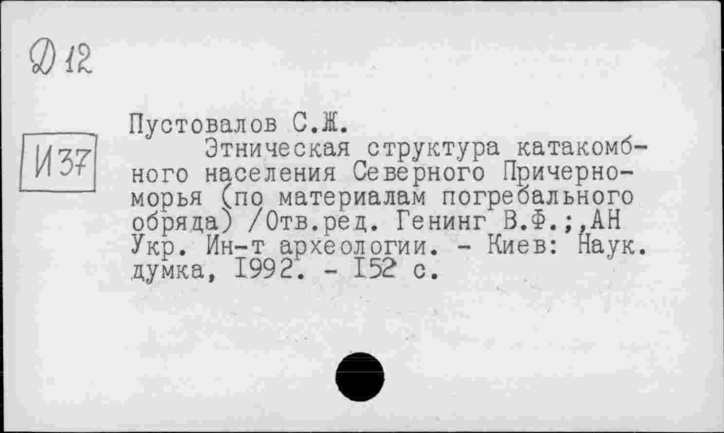 ﻿<3)8.
И 37
Пустовалов C.l.
Этническая структура катакомбного населения Северного Причерноморья (по материалам погребального обряда; /Отв.ред. Генинг В.Ф.;,АН Укр. Ин-т археологии. - Киев: Наук, думка, 1992. - 152 с.